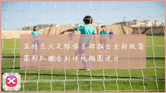 亚特兰大足球俱乐部推出全新极简圆形队徽告别传统椭圆设计