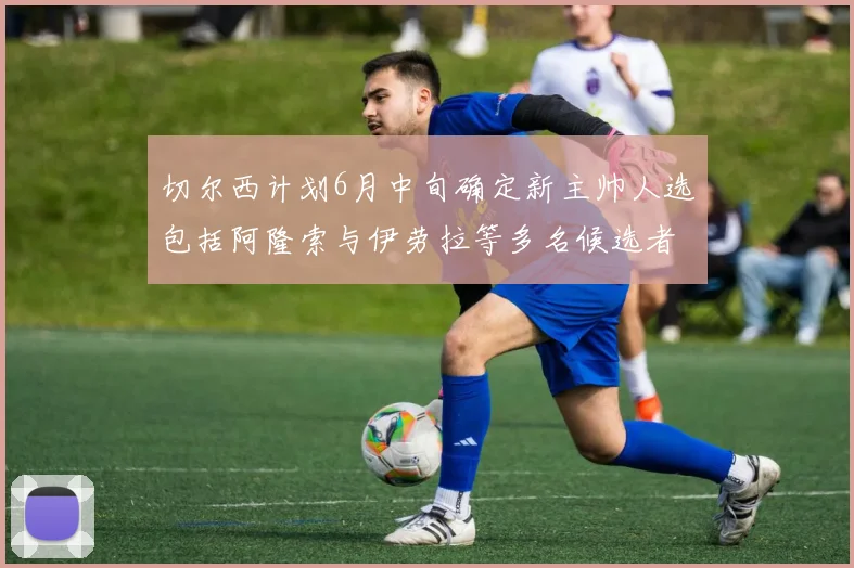 切尔西计划6月中旬确定新主帅人选包括阿隆索与伊劳拉等多名候选者