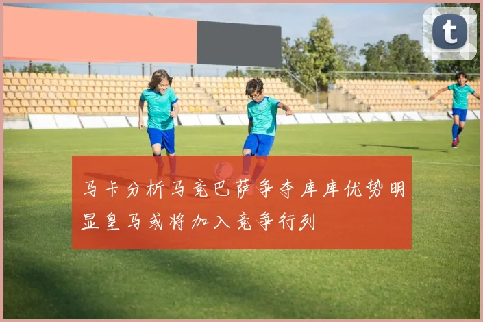马卡分析马竞巴萨争夺库库优势明显皇马或将加入竞争行列