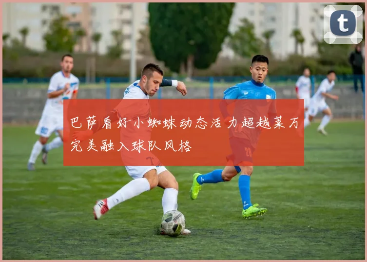 巴萨看好小蜘蛛动态活力超越莱万完美融入球队风格