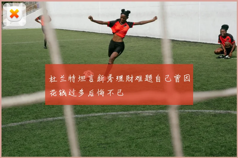 杜兰特坦言新秀理财难题自己曾因花钱过多后悔不已