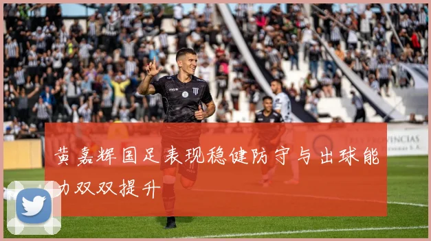 黄嘉辉国足表现稳健防守与出球能力双双提升