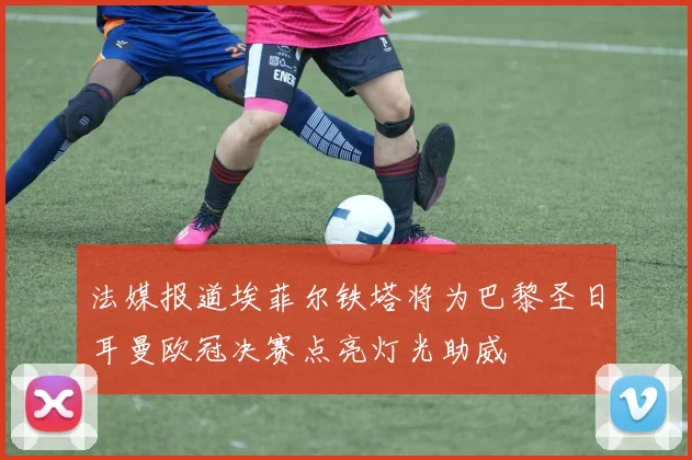 法媒报道埃菲尔铁塔将为巴黎圣日耳曼欧冠决赛点亮灯光助威