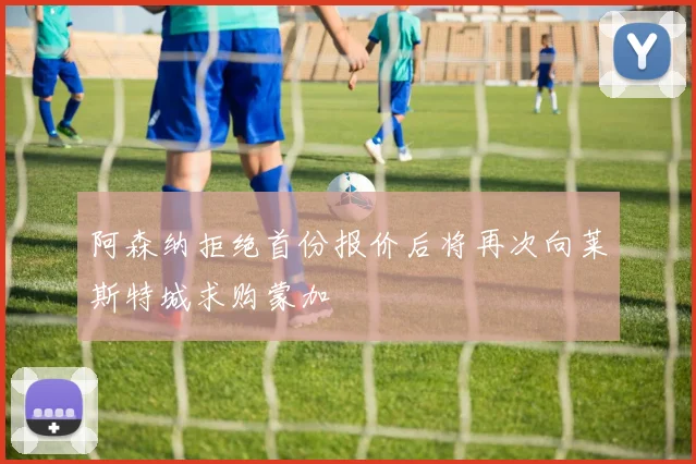 阿森纳拒绝首份报价后将再次向莱斯特城求购蒙加