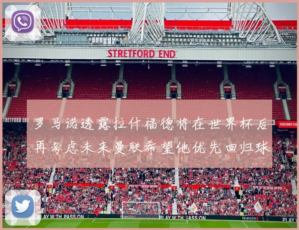 罗马诺透露拉什福德将在世界杯后再考虑未来曼联希望他优先回归球队
