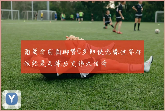葡萄牙前国脚赞C罗即使无缘世界杯依然是足球历史伟大传奇
