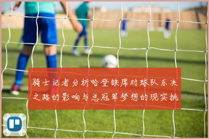 骑士记者分析哈登缺席对球队东决之路的影响与总冠军梦想的现实挑战