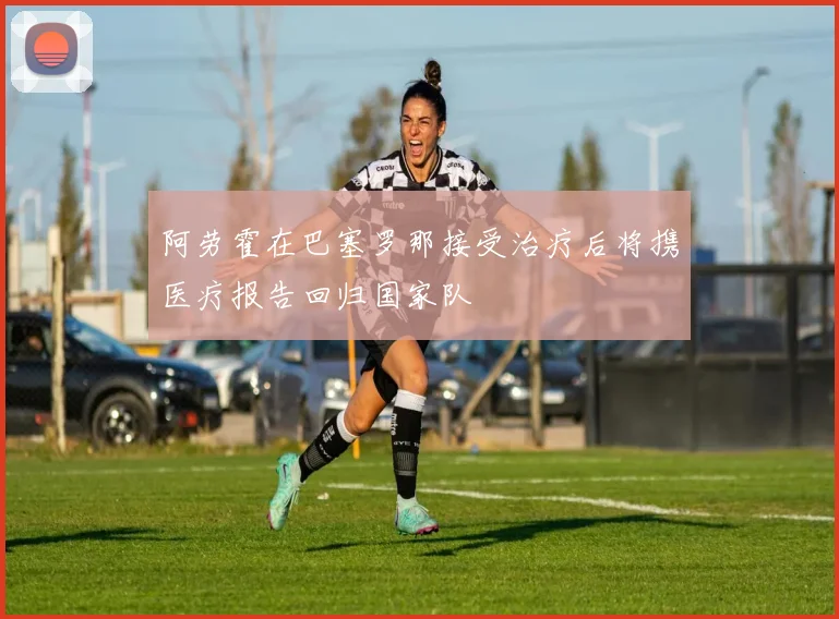 阿劳霍在巴塞罗那接受治疗后将携医疗报告回归国家队