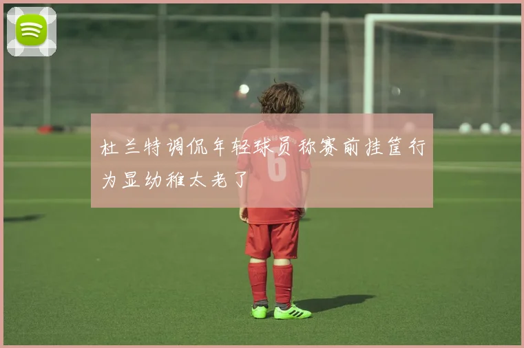 杜兰特调侃年轻球员称赛前挂筐行为显幼稚太老了