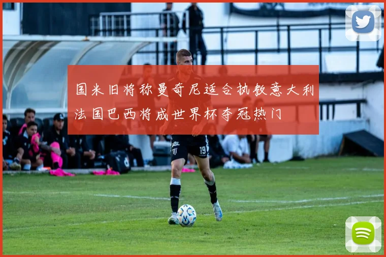 国米旧将称曼奇尼适合执教意大利法国巴西将成世界杯夺冠热门