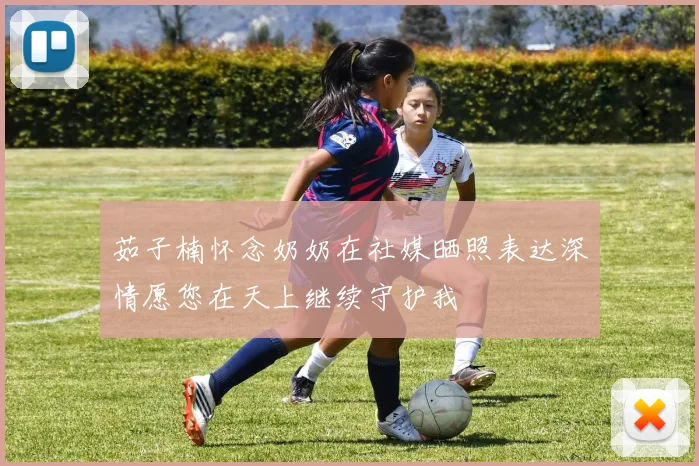 茹子楠怀念奶奶在社媒晒照表达深情愿您在天上继续守护我