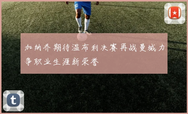 加纳乔期待温布利决赛再战曼城力争职业生涯新荣誉