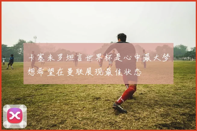 卡塞米罗坦言世界杯是心中最大梦想希望在曼联展现最佳状态