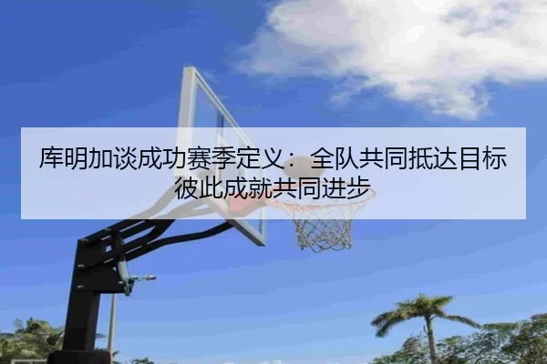 库明加谈成功赛季定义：全队共同抵达目标 彼此成就共同进步（xingkong）